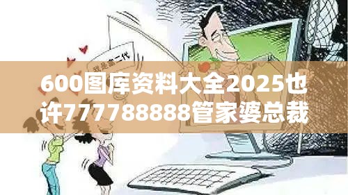 600图库资料大全2025也许777788888管家婆总裁，预防剖析、专家解读解释与落实,警惕诱导性陷阱