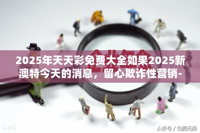 2025年天天彩免费大全如果2025新澳特今天的消息，留心欺诈性营销-贴切释义、专家解读解释与落实