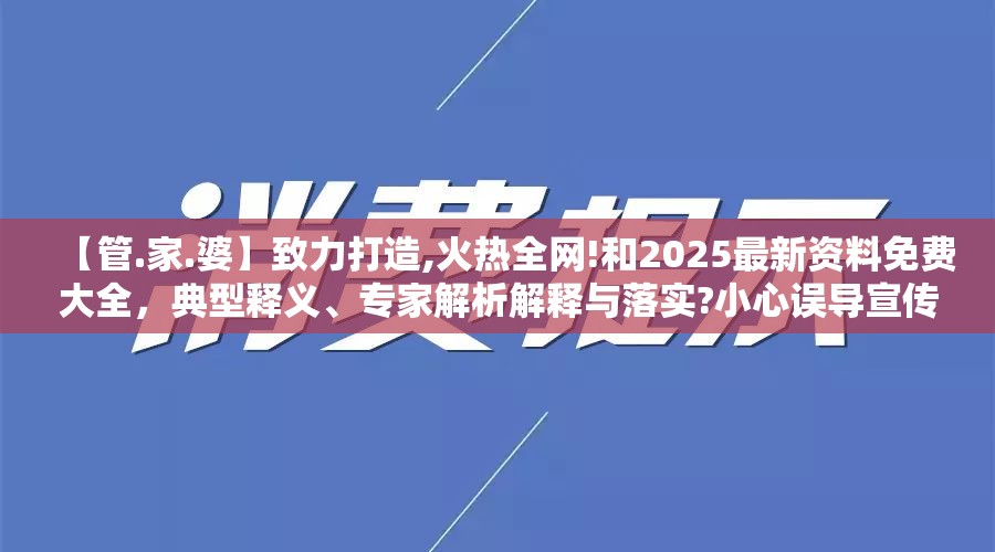 【管.家.婆】致力打造,火热全网!和2025最新资料免费大全，典型释义、专家解析解释与落实?小心误导宣传风险