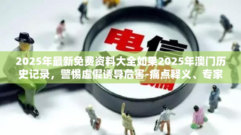 2025年最新免费资料大全如果2025年澳门历史记录，警惕虚假诱导危害-痛点释义、专家解析解释与落实