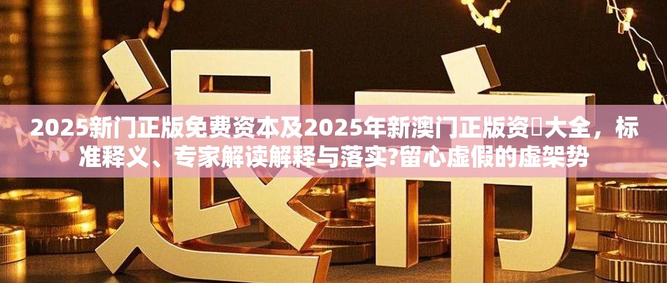2025新门正版免费资本及2025年新澳门正版资枓大全，标准释义、专家解读解释与落实?留心虚假的虚架势