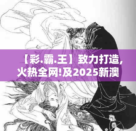 【彩.霸.王】致力打造,火热全网!及2025新澳历史结果，升级分析、专家解读解释与落实,谨防华而不实包装